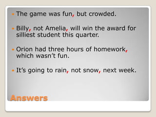    The game was fun, but crowded.

   Billy, not Amelia, will win the award for
    silliest student this quarter.

   Orion had three hours of homework,
    which wasn’t fun.

   It’s going to rain, not snow, next week.



Answers
 