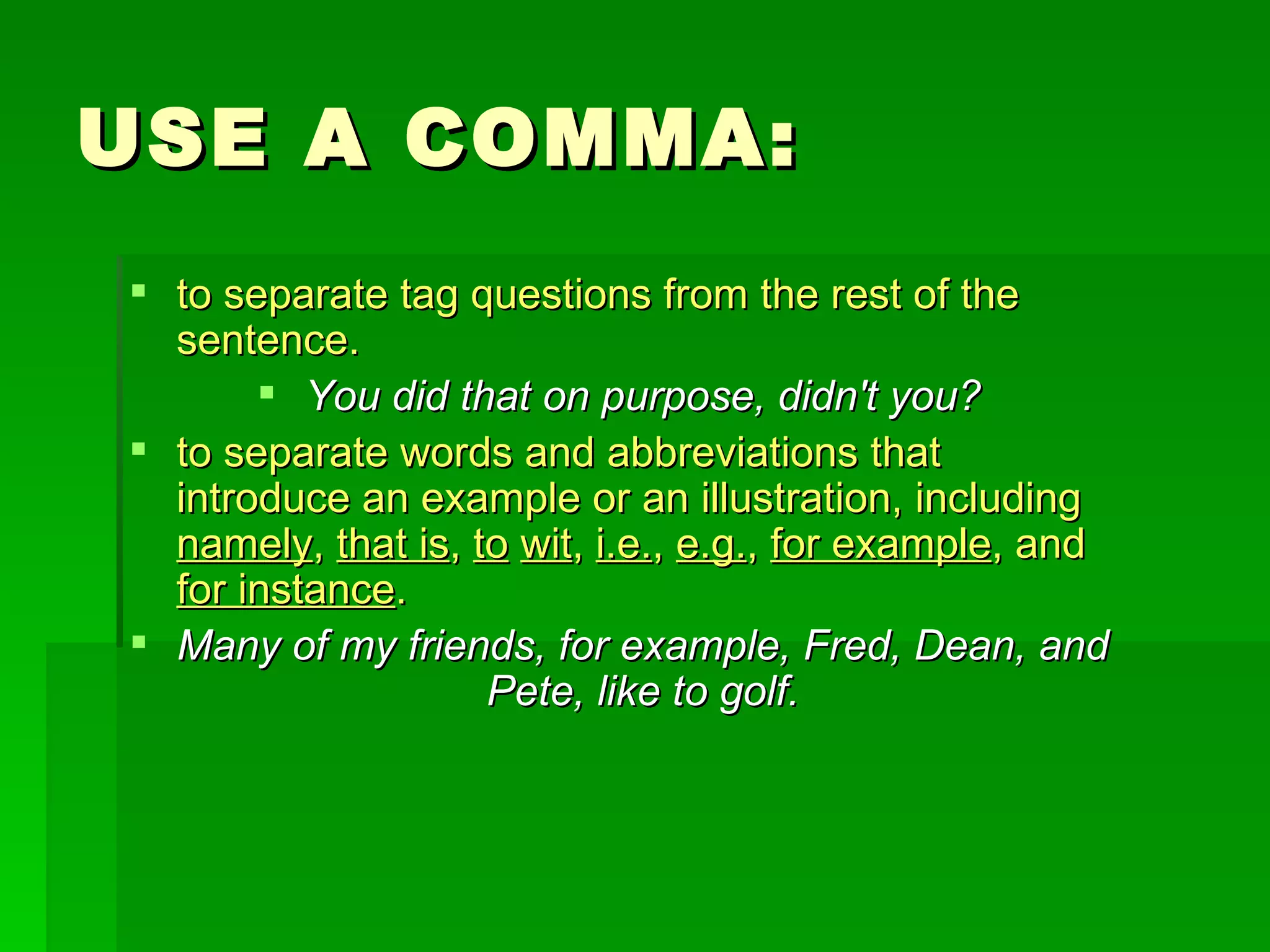 USE A COMMA: to separate tag questions from the rest of the sentence.  You did that on purpose, didn't you? to separate words and abbreviations that introduce an example or an illustration, including  namely ,  that is ,  to   wit ,  i.e. ,  e.g. ,  for example , and  for instance . Many of my friends, for example, Fred, Dean, and Pete, like to golf. 
