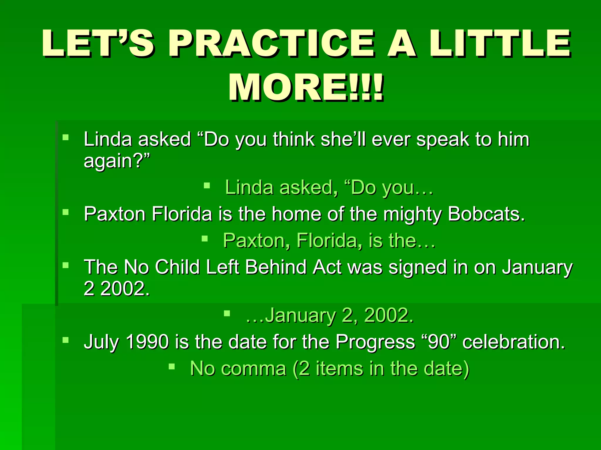 LET’S PRACTICE A LITTLE MORE!!! Linda asked “Do you think she’ll ever speak to him again?” Linda asked ,  “Do you… Paxton Florida is the home of the mighty Bobcats. Paxton ,  Florida ,  is the… The No Child Left Behind Act was signed in on January 2 2002. … January 2, 2002. July 1990 is the date for the Progress “90” celebration. No comma (2 items in the date) 