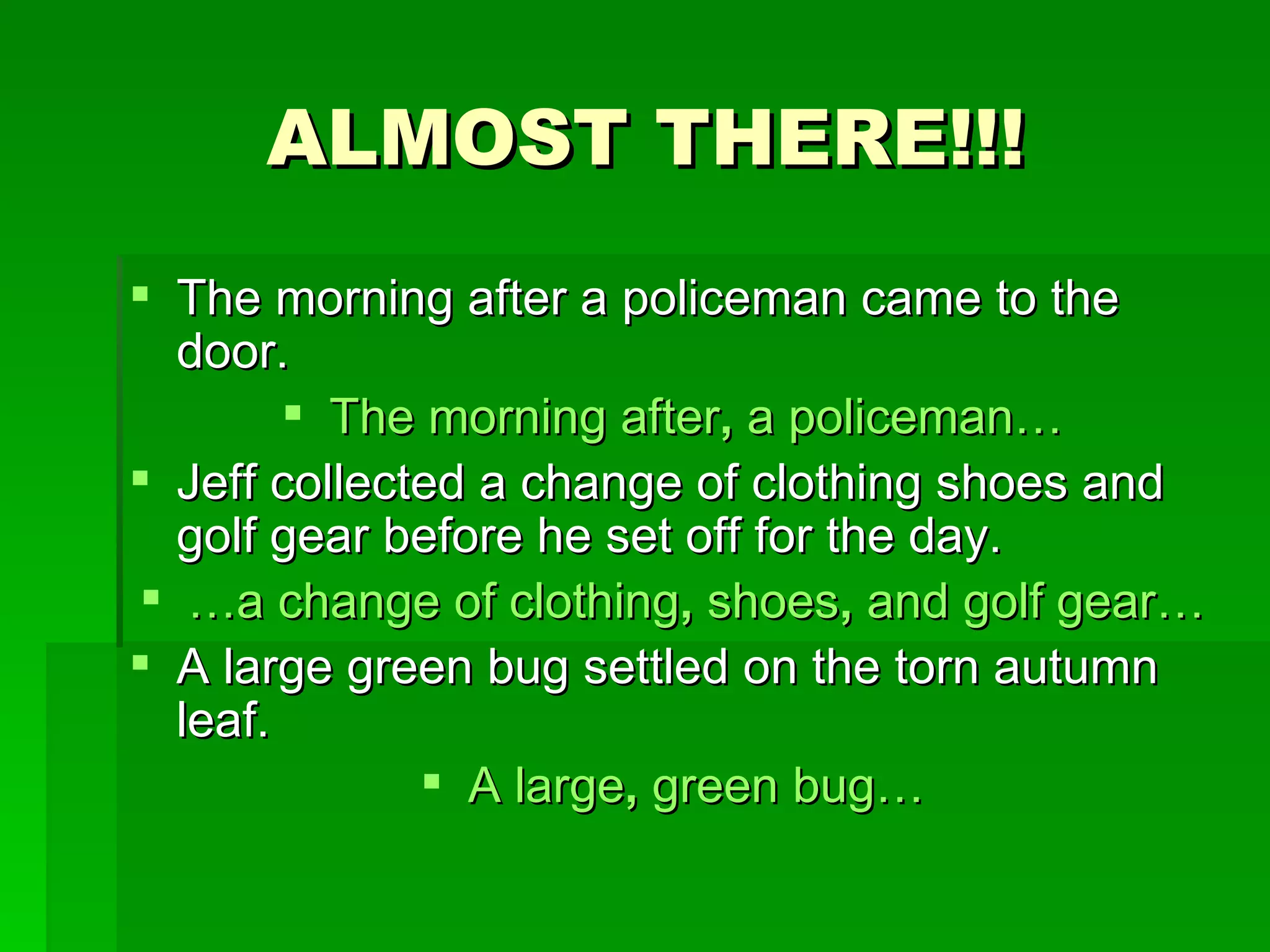 ALMOST THERE!!! The morning after a policeman came to the door. The morning after ,  a policeman… Jeff collected a change of clothing shoes and golf gear before he set off for the day. … a change of clothing ,  shoes ,  and golf gear… A large green bug settled on the torn autumn leaf. A large ,  green bug… 