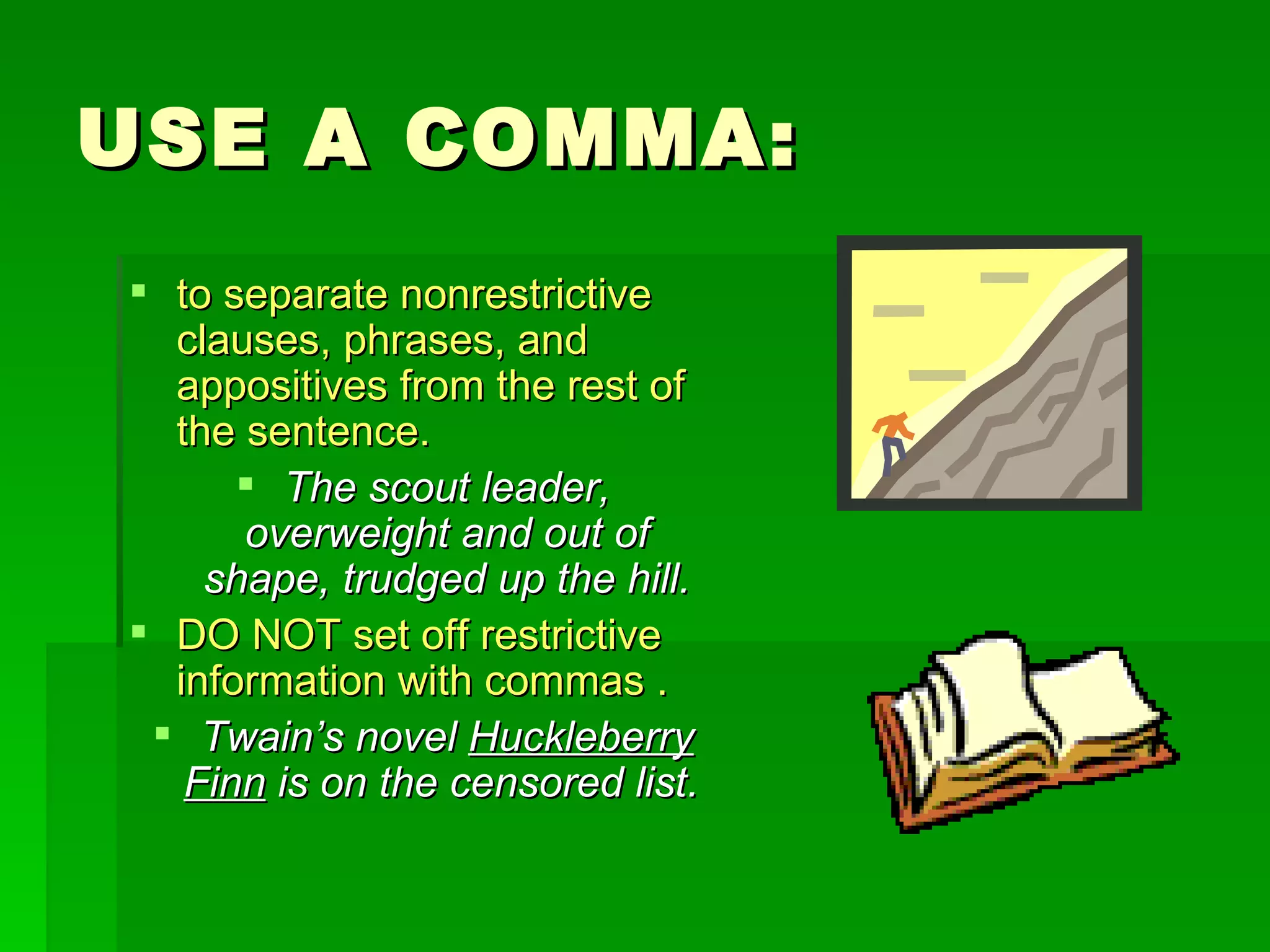 USE A COMMA: to separate nonrestrictive clauses, phrases, and appositives from the rest of the sentence.  The scout leader, overweight and out of shape, trudged up the hill. DO NOT set off restrictive information with commas . Twain’s novel  Huckleberry Finn  is on the censored list.   