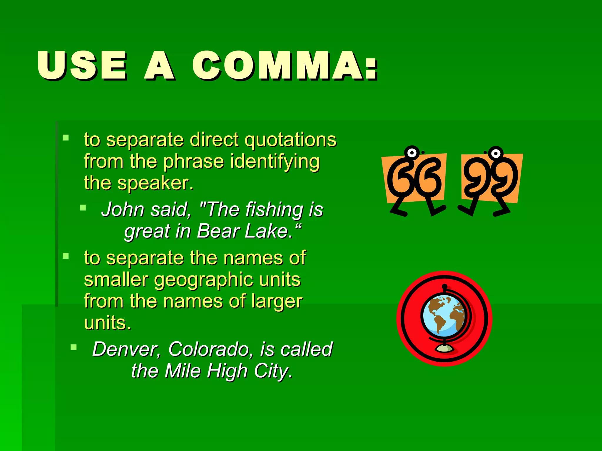 USE A COMMA: to separate direct quotations from the phrase identifying the speaker. John said, "The fishing is great in Bear Lake.“ to separate the names of smaller geographic units from the names of larger units.  Denver, Colorado, is called the Mile High City. 