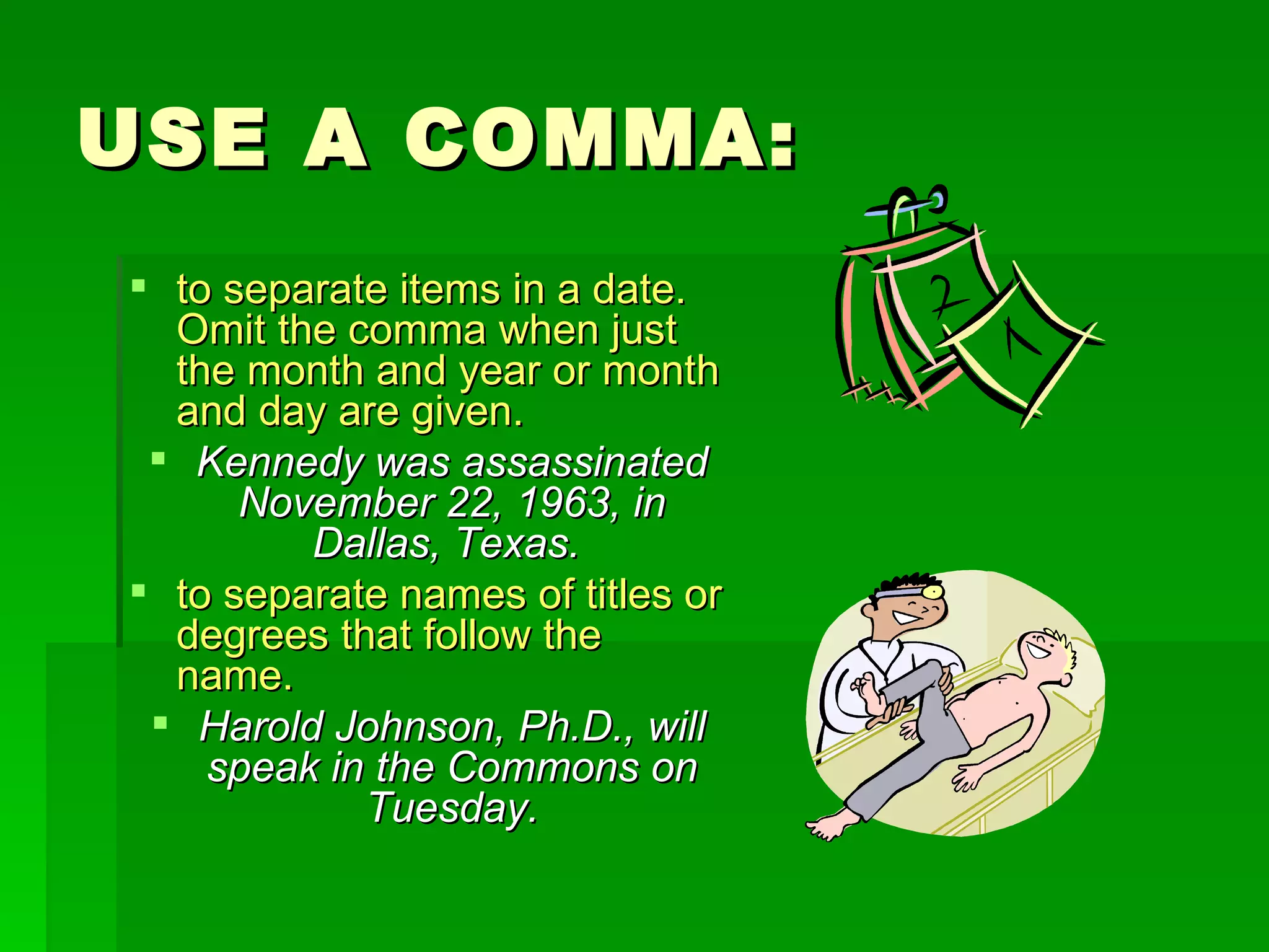USE A COMMA: to separate items in a date.  Omit the comma when just the month and year or month and day are given.  Kennedy was assassinated November 22, 1963, in Dallas, Texas.   to separate names of titles or degrees that follow the name.  Harold Johnson, Ph.D., will speak in the Commons on Tuesday. 