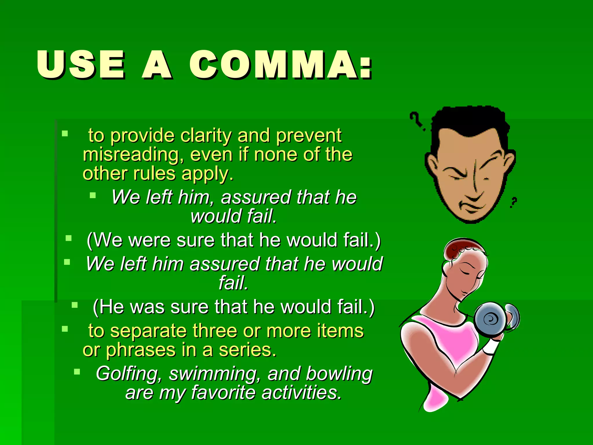USE A COMMA: to provide clarity and prevent misreading, even if none of the other rules apply.   We left him, assured that he would fail. (We were sure that he would fail.) We left him assured that he would fail. (He was sure that he would fail.) to separate three or more items or phrases in a series. Golfing, swimming, and bowling are my favorite activities. 
