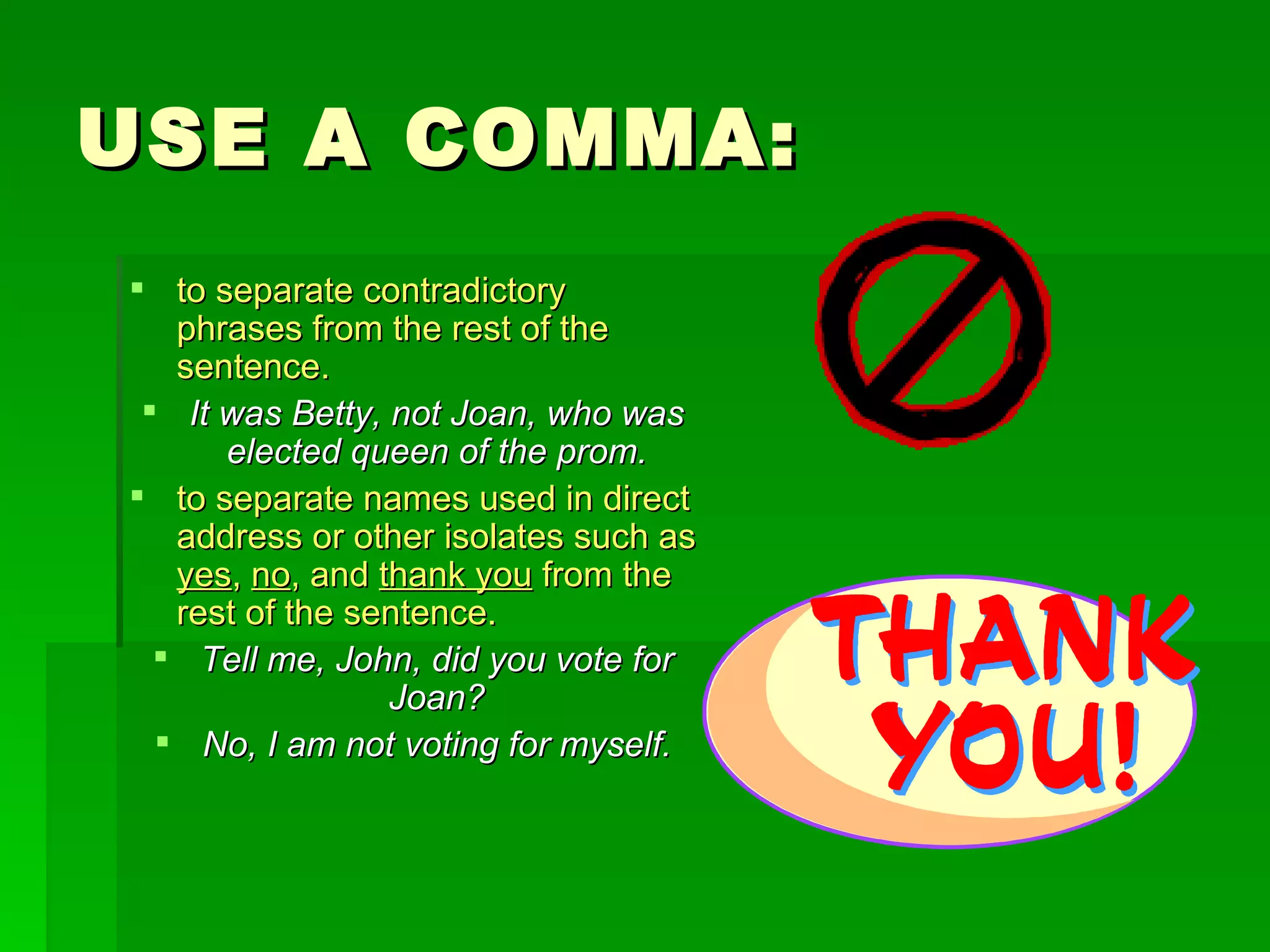 USE A COMMA: to separate contradictory phrases from the rest of the sentence.   It was Betty, not Joan, who was elected queen of the prom. to separate names used in direct address or other isolates such as  yes ,  no , and  thank you  from the rest of the sentence. Tell me, John, did you vote for Joan? No, I am not voting for myself. 