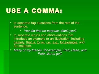 USE A COMMA: to separate tag questions from the rest of the sentence.  You did that on purpose, didn't you? to separate words and abbreviations that introduce an example or an illustration, including  namely ,  that is ,  to   wit ,  i.e. ,  e.g. ,  for example , and  for instance . Many of my friends, for example, Fred, Dean, and Pete, like to golf. 
