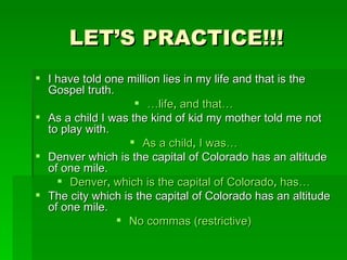 LET’S PRACTICE!!! I have told one million lies in my life and that is the Gospel truth. … life ,  and that… As a child I was the kind of kid my mother told me not to play with. As a child ,  I was… Denver which is the capital of Colorado has an altitude of one mile. Denver ,  which is the capital of Colorado ,  has… The city which is the capital of Colorado has an altitude of one mile. No commas (restrictive) 