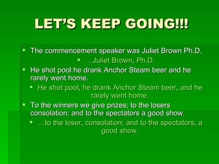LET’S KEEP GOING!!! The commencement speaker was Juliet Brown Ph.D. … Juliet Brown ,  Ph.D. He shot pool he drank Anchor Steam beer and he rarely went home. He shot pool ,  he drank Anchor Steam beer ,  and he rarely went home. To the winners we give prizes; to the losers consolation; and to the spectators a good show. … to the loser ,  consolation; and to the spectators ,  a good show. 