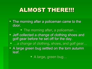 ALMOST THERE!!! The morning after a policeman came to the door. The morning after ,  a policeman… Jeff collected a change of clothing shoes and golf gear before he set off for the day. … a change of clothing ,  shoes ,  and golf gear… A large green bug settled on the torn autumn leaf. A large ,  green bug… 