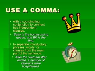 USE A COMMA: with a coordinating conjunction to connect two independent clauses.   Betty is the homecoming queen, and Bill is the king. to separate introductory phrases, words, or clauses from the main part of the sentence.   After the Vietnam War ended, a number of veterans were hospitalized. 