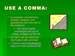 USE A COMMA: to separate nonrestrictive clauses, phrases, and appositives from the rest of the sentence.  The scout leader, overweight and out of shape, trudged up the hill. DO NOT set off restrictive information with commas . Twain’s novel  Huckleberry Finn  is on the censored list.   
