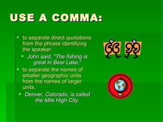 USE A COMMA: to separate direct quotations from the phrase identifying the speaker. John said, "The fishing is great in Bear Lake.“ to separate the names of smaller geographic units from the names of larger units.  Denver, Colorado, is called the Mile High City. 