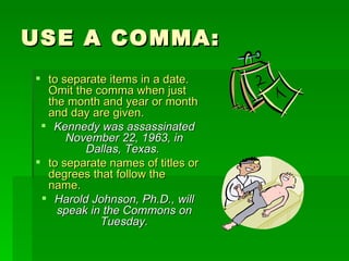 USE A COMMA: to separate items in a date.  Omit the comma when just the month and year or month and day are given.  Kennedy was assassinated November 22, 1963, in Dallas, Texas.   to separate names of titles or degrees that follow the name.  Harold Johnson, Ph.D., will speak in the Commons on Tuesday. 