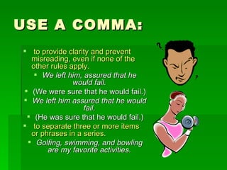 USE A COMMA: to provide clarity and prevent misreading, even if none of the other rules apply.   We left him, assured that he would fail. (We were sure that he would fail.) We left him assured that he would fail. (He was sure that he would fail.) to separate three or more items or phrases in a series. Golfing, swimming, and bowling are my favorite activities. 
