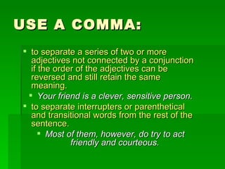 USE A COMMA: to separate a series of two or more adjectives not connected by a conjunction if the order of the adjectives can be reversed and still retain the same meaning. Your friend is a clever, sensitive person. to separate interrupters or parenthetical and transitional words from the rest of the sentence.  Most of them, however, do try to act friendly and courteous. 