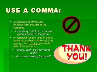 USE A COMMA: to separate contradictory phrases from the rest of the sentence.   It was Betty, not Joan, who was elected queen of the prom. to separate names used in direct address or other isolates such as  yes ,  no , and  thank you  from the rest of the sentence. Tell me, John, did you vote for Joan? No, I am not voting for myself. 