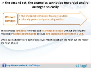 In the second set, the examples cannot be reworded and re-
                      arranged so easily

    Without       • the cheapest technically feasible solution
                  • a locally grown early-maturing cultivar
    commas


The examples cannot be reworded and re-arranged so easily without affecting the
meaning or without sounding odd because two adjacent adjectives form a unit.

Often, each adjective or a pair of adjectives modifies not just the noun but the rest of
the noun phrase.




     http://www.facebook.com/Editage
 