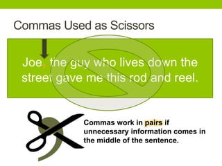 Commas Used as Scissors


 Joe, the guy who lives down the
 street gave me this rod and reel.


            Commas work in pairs if
            unnecessary information comes in
            the middle of the sentence.
 