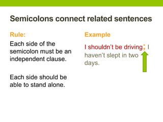 Semicolons connect related sentences
Rule:                  Example
Each side of the
                       I shouldn’t be driving; I
semicolon must be an
                       haven’t slept in two
independent clause.
                       days.

Each side should be
able to stand alone.
 