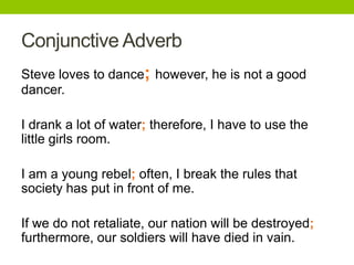 Conjunctive Adverb
Steve loves to dance; however, he is not a good
dancer.

I drank a lot of water; therefore, I have to use the
little girls room.

I am a young rebel; often, I break the rules that
society has put in front of me.

If we do not retaliate, our nation will be destroyed;
furthermore, our soldiers will have died in vain.
 
