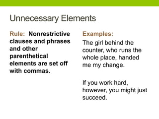 Unnecessary Elements
Rule: Nonrestrictive   Examples:
clauses and phrases    The girl behind the
and other              counter, who runs the
parenthetical          whole place, handed
elements are set off   me my change.
with commas.
                       If you work hard,
                       however, you might just
                       succeed.
 