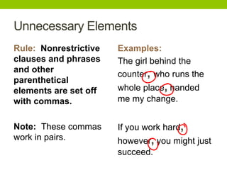 Unnecessary Elements
Rule: Nonrestrictive   Examples:
clauses and phrases    The girl behind the
and other
                       counter, who runs the
parenthetical
elements are set off   whole place, handed
with commas.           me my change.


Note: These commas     If you work hard,
work in pairs.         however, you might just
                       succeed.
 