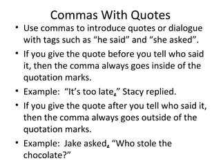 Commas With Quotes 
• Use commas to introduce quotes or dialogue 
with tags such as “he said” and “she asked”. 
• If you give the quote before you tell who said 
it, then the comma always goes inside of the 
quotation marks. 
• Example: “It’s too late,” Stacy replied. 
• If you give the quote after you tell who said it, 
then the comma always goes outside of the 
quotation marks. 
• Example: Jake asked, “Who stole the 
chocolate?” 
 