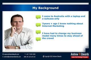 My Background
I came to Australia with a laptop and
a suitcase only
7years + ago I knew nothing about
Internet Marketing
I have had to change my business
model many times to stay ahead of
the crowd
My Background
 