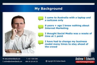 My Background
I came to Australia with a laptop and
a suitcase only
6 years + ago I knew nothing about
Internet Marketing
I thought Social Media was a waste of
time at 1 point
I have had to change my business
model many times to stay ahead of
the crowd
My Background
 