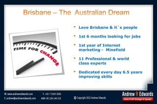 Brisbane – The Australian Dream
• Love Brisbane & it`s people
• 1st 6 months looking for jobs
• 1st year of Internet
marketing - Minefield
• 11 Professional & world
class experts
• Dedicated every day 6.5 years
improving skills
 