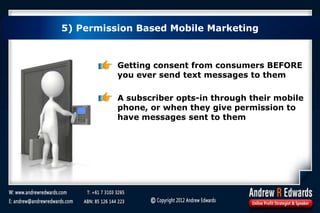 5) Permission Based Mobile Marketing
Getting consent from consumers BEFORE
you ever send text messages to them
A subscriber opts-in through their mobile
phone, or when they give permission to
have messages sent to them
 