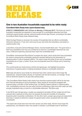 011/2017
One in two Australian households expected to be retire ready
CommBank Retire Ready Index report released today
STRICTLY EMBARGOED until 12:01am on Monday, 6 February 2017: Fifty-three per cent of
Australian households are expected to have enough for a comfortable retirement from their
combined superannuation savings, personal assets and the Age Pension, according to the latest
CommBank Retire Ready Index released today.
When the Age Pension is removed, the number of households that can afford a comfortable
retirement reduces to 17 per cent, and to just six per cent when the calculations are based on
superannuation only.
Linda Elkins, Executive General Manager Advice, Commonwealth Bank said: “The good news is
that many Australians who may not currently be on track for a comfortable retirement are very
close. A little bit of planning could see them reach the comfortable level.”
CommBank commissioned Rice Warner to prepare the report, which shows that many Australians
are close to achieving the comfortable retirement standard defined by the Association of
Superannuation Funds of Australia (ASFA). The report shows that while 53 per cent of Australian
households are on track, a further 18 per cent are projected have 80 to 99 per cent of what they
will need.
The overall results are mixed across cohorts and age groups, and highlight the growing
importance of superannuation in helping Australians achieve a comfortable retirement.
Millennials will need to save harder for retirement than other cohorts due to their longer life
expectancies. Superannuation will play an important role and will comprise, on average, 78 per
cent of retirement assets for 25 year-olds working today.
“The CommBank Retire Ready Index shows how important superannuation will be for the long
term financial well-being of young Australians. Many people do not become engaged with
superannuation until later in their working lives, but taking a keener interest in superannuation
now, consolidating accounts into one super fund and contributing a little more each week can help
younger Australians stay on track for a comfortable retirement,” Ms Elkins said.
In the 60-64 year-old age group, couples are expected to be better off than singles but will have
reduced retire readiness as they have not received the long term benefits of compulsory
Superannuation Guarantee contributions. On the other hand, younger age groups are expected to
have less in assets at retirement outside of superannuation when compared with their older
counterparts.
“The report also shows that more men than women are retire ready. Women have longer life
expectancies, and therefore need more assets to maintain a comfortable level of retirement.
 