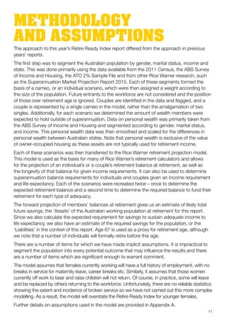 METHODOLOGY
AND ASSUMPTIONSThe approach to this year’s Retire Ready Index report differed from the approach in previous
years’ reports.
The first step was to segment the Australian population by gender, marital status, income and
state. This was done primarily using the data available from the 2011 Census, the ABS Survey
of Income and Housing, the ATO 2% Sample File and from other Rice Warner research, such
as the Superannuation Market Projection Report 2015. Each of these segments formed the
basis of a cameo, or an individual scenario, which were then assigned a weight according to
the size of the population. Future entrants to the workforce are not considered and the position
of those over retirement age is ignored. Couples are identified in the data and flagged, and a
couple is represented by a single cameo in the model, rather than the amalgamation of two
singles. Additionally, for each scenario we determined the amount of wealth members were
expected to hold outside of superannuation. Data on personal wealth was primarily taken from
the ABS Survey of Income and Housing and segmented according to gender, marital status,
and income. This personal wealth data was then smoothed and scaled for the differences in
personal wealth between Australian states. Note that personal wealth is exclusive of the value
of owner-occupied housing as these assets are not typically used for retirement income.
Each of these scenarios was then transferred to the Rice Warner retirement projection model.
This model is used as the basis for many of Rice Warner’s retirement calculators and allows
for the projection of an individual’s or a couple’s retirement balance at retirement, as well as
the longevity of that balance for given income requirements. It can also be used to determine
superannuation balance requirements for individuals and couples given an income requirement
and life expectancy. Each of the scenarios were recreated twice – once to determine the
expected retirement balance and a second time to determine the required balance to fund their
retirement for each type of adequacy.
The forward projection of members’ balances at retirement gives us an estimate of likely total
future savings; the ‘Assets’ of the Australian working population at retirement for this report.
Since we also calculate the expected requirement for savings to sustain adequate income to
life expectancy, we also have an estimate of the required savings for the population, or the
‘Liabilities’ in the context of this report. Age 67 is used as a proxy for retirement age, although
we note that a number of individuals will formally retire before this age.
There are a number of items for which we have made implicit assumptions. It is impractical to
segment the population into every potential outcome that may influence the results and there
are a number of items which are significant enough to warrant comment.
The model assumes that females currently working will have a full history of employment, with no
breaks in service for maternity leave, career breaks etc. Similarly, it assumes that those women
currently off work to bear and raise children will not return. Of course, in practice, some will leave
and be replaced by others returning to the workforce. Unfortunately, there are no reliable statistics
showing the extent and incidence of broken service so we have not carried out this more complex
modelling. As a result, the model will overstate the Retire Ready Index for younger females.
Further details on assumptions used in the model are provided in Appendix A.
11
 