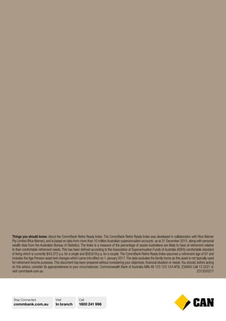 Stay Connected
commbank.com.au
Visit
In branch
Call
1800 241 996
Things you should know: About the CommBank Retire Ready Index. The CommBank Retire Ready Index was developed in collaboration with Rice Warner
Pty Limited (Rice Warner), and is based on data from more than 10 million Australian superannuation accounts as at 31 December 2015 along with personal
wealth data from the Australian Bureau of Statistics. The Index is a measure of the percentage of assets Australians are likely to have at retirement relative
to their comfortable retirement needs.This has been defined according to the Association of Superannuation Funds of Australia (ASFA) comfortable standard
of living which is currently $43,372 p.a. for a single and $59,619 p.a. for a couple.The CommBank Retire Ready Index assumes a retirement age of 67 and
includes the Age Pension asset test changes which came into effect on 1 January 2017.The data excludes the family home as this asset is not typically used
for retirement income purposes.This document has been prepared without considering your objectives, financial situation or needs.You should, before acting
on this advice, consider its appropriateness to your circumstances. Commonwealth Bank of Australia ABN 48 123 123 124 AFSL 234945 Call 13 2221 or
visit commbank.com.au 23125/0217
 