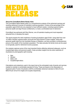 011/2017
About the CommBank Retire Ready Index
The CommBank Retire Ready Index is a comprehensive analysis of the retirement savings and
resulting retirement incomes of Australia’s working population. It looks at the percentage of the
population aged 25-64 who are projected to have sufficient assets, including superannuation,
personal wealth and Age Pension entitlements, to meet a comfortable level of retirement.
CommBank has partnered with Rice Warner, one of Australia’s leading and most respected
actuarial firms, to develop this report.
The report projects the retire readiness of working Australians aged 25-64. Using data from over
10 million member superannuation accounts from Rice Warner’s Super Insights1
along with
personal wealth data from the Australian Bureau of Statistics, we have provided a comprehensive
picture of the wealth of the Australian population. The data excludes the family home as this asset
is not typically used for retirement income purposes.
Our analysis captures some of the most important factors affecting retirement adequacy, such as
couple/single status and personal wealth. It also provides insights into the retire readiness of
Australians by demographic split including:
 Age;
 Gender;
 State; and
 Couple/single status.
Calculations and projections used in the report look at the anticipated costs of goods and services
needed to maintain a comfortable standard of living. These are based on the Association of
Superannuation Funds of Australia’s (ASFA) comfortable retirement standard of $43,372 and
$59,619 per annum for singles and couples respectively.
1 Superannuation Market Projection Report 2015, Rice Warner
 