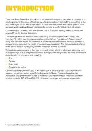 The CommBank Retire Ready Index is a comprehensive analysis of the retirement savings and
resulting retirement incomes of Australia’s working population. It sets out the percentage of the
population aged 25–64 who are projected to have sufficient assets, including superannuation,
personal wealth and Age Pension entitlements, to meet a comfortable level of retirement.
CommBank has partnered with Rice Warner, one of Australia’s leading and most respected
actuarial firms, to develop this report.
This report projects the retire readiness of working Australians aged 25–64. Using data
from over 10 million member superannuation accounts from Rice Warner’s Super Insights*
along with personal wealth data from the Australian Bureau of Statistics, we have provided a
comprehensive picture of the wealth of the Australian population. The data excludes the family
home as this asset is not typically used for retirement income purposes.
Our analysis captures some of the most important factors affecting retirement adequacy, such
as couple/single status and personal wealth. It also provides insights into the retire readiness of
Australians by demographic split including:
•	 Age,
•	 Gender,
•	 State, and
•	 Couple/single status
Calculations and projections used in the report look at the anticipated costs of goods and
services needed to maintain a comfortable standard of living. These are based on the
Association of Superannuation Funds of Australia’s (ASFA) comfortable retirement standard
which is currently $43,372 and $59,619 per annum for singles and couples respectively.
INTRODUCTION
*	 Superannuation Market Projection Report 2015, Rice Warner
1
 
