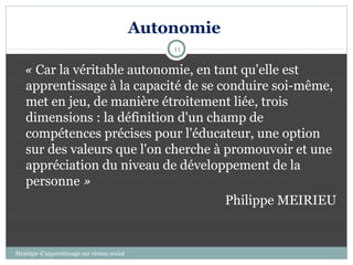 Autonomie
                                                  11

   « Car la véritable autonomie, en tant qu'elle est
   apprentissage à la capacité de se conduire soi-même,
   met en jeu, de manière étroitement liée, trois
   dimensions : la définition d'un champ de
   compétences précises pour l'éducateur, une option
   sur des valeurs que l'on cherche à promouvoir et une
   appréciation du niveau de développement de la
   personne »
                                      Philippe MEIRIEU


Stratégie d’apprentissage sur réseau social
 