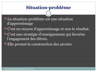 Situation-problème
                                              12

La situation-problème est une situation
 d'apprentissage
C'est un moyen d'apprentissage et non le résultat.
C'est une stratégie d'enseignement qui favorise
 l'engagement des élèves.
Elle permet la construction des savoirs.




Stratégie d’apprentissage sur réseau social
 