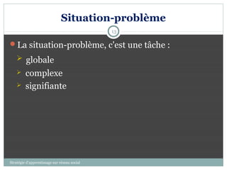 Situation-problème
                                              13

La situation-problème, c'est une tâche :
     globale
        complexe
        signifiante




Stratégie d’apprentissage sur réseau social
 