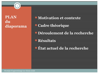 2




 PLAN                                     Motivation et contexte
 du
 diaporama                                Cadre théorique

                                          Déroulement de la recherche

                                          Résultats

                                          État actuel de la recherche




Stratégie d’apprentissage sur réseau social
 