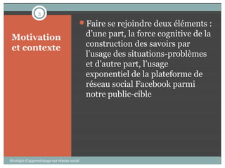 3

                                          Faire se rejoindre deux éléments :

 Motivation                                   d’une part, la force cognitive de la
 et contexte                                  construction des savoirs par
                                              l’usage des situations-problèmes
                                              et d’autre part, l’usage
                                              exponentiel de la plateforme de
                                              réseau social Facebook parmi
                                              notre public-cible




Stratégie d’apprentissage sur réseau social
 