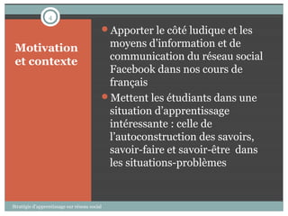4

                                          Apporter le côté ludique et les

 Motivation                                moyens d’information et de
 et contexte                               communication du réseau social
                                           Facebook dans nos cours de
                                           français
                                          Mettent les étudiants dans une
                                           situation d’apprentissage
                                           intéressante : celle de
                                           l’autoconstruction des savoirs,
                                           savoir-faire et savoir-être dans
                                           les situations-problèmes


Stratégie d’apprentissage sur réseau social
 