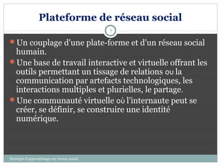 Plateforme de réseau social
                                              7

Un couplage d'une plate-forme et d'un réseau social
 humain.
Une base de travail interactive et virtuelle offrant les
 outils permettant un tissage de relations ou la
 communication par artefacts technologiques, les
 interactions multiples et plurielles, le partage.
Une communauté virtuelle où l'internaute peut se
 créer, se définir, se construire une identité
 numérique.



Stratégie d’apprentissage sur réseau social
 
