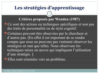Les stratégies d’apprentissage
                                              8

         Critères proposés par Wenden (1987)
Ce sont des actions ou techniques spécifiques et non pas
 des traits de personnalité ou de style cognitif.
Certaines peuvent être observées par le chercheur et
 d’autres pas. (En effet il est important de se rendre
 compte que nous ne pouvons pas vraiment observer les
 stratégies en tant que telles. Nous observons les
 techniques mises en œuvre qui impliquent l’utilisation
 d’une stratégie. )
Elles sont orientées vers un problème.


Stratégie d’apprentissage sur réseau social
 