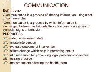 COMMUNICATION
Definition:-
-Communication is a process of sharing information using a set
of common rules.
-Communication is a process by which information is
exchanged between individuals through a common system of
symbols, signs or behavior.
PURPOSES:-
To collect assessment data
To initiate intervention
To evaluate outcome of intervention
To initiate change which help in promoting health
To take measures for preventing legal problems associated
with nursing practice
To analyze factors affecting the health team
 