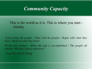 Community Capacity

    This is the world as it is. This is where you start –
     Alinsky

"Learn from the people / Plan with the people / Begin with what they
have / Build on what they know
Of the best leaders / When the task is accomplished / The people all
remark / We have done it ourselves."
– Lao-Tzu Tao Te Ching
 