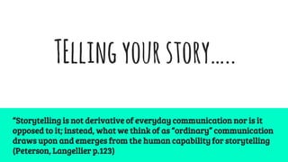 TEllingyourstory…..
“Storytelling is not derivative of everyday communication nor is it
opposed to it; instead, what we think of as “ordinary” communication
draws upon and emerges from the human capability for storytelling
(Peterson, Langellier p.123)
 