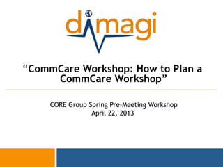 1
“CommCare Workshop: How to Plan a
CommCare Workshop”
CORE Group Spring Pre-Meeting Workshop
April 22, 2013
 