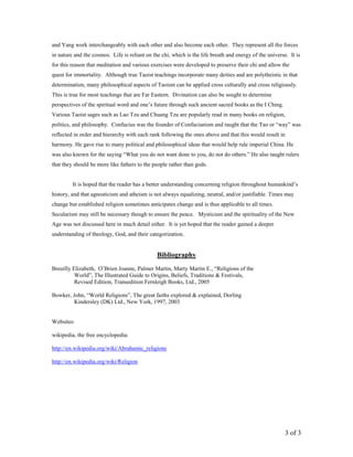 3 of 3
and Yang work interchangeably with each other and also become each other. They represent all the forces
in nature and the cosmos. Life is reliant on the chi, which is the life breath and energy of the universe. It is
for this reason that meditation and various exercises were developed to preserve their chi and allow the
quest for immortality. Although true Taoist teachings incorporate many deities and are polytheistic in that
determination, many philosophical aspects of Taoism can be applied cross culturally and cross religiously.
This is true for most teachings that are Far Eastern. Divination can also be sought to determine
perspectives of the spiritual word and one’s future through such ancient sacred books as the I Ching.
Various Taoist sages such as Lao Tzu and Chuang Tzu are popularly read in many books on religion,
politics, and philosophy. Confucius was the founder of Confucianism and taught that the Tao or “way” was
reflected in order and hierarchy with each rank following the ones above and that this would result in
harmony. He gave rise to many political and philosophical ideas that would help rule imperial China. He
was also known for the saying “What you do not want done to you, do not do others.” He also taught rulers
that they should be more like fathers to the people rather than gods.
It is hoped that the reader has a better understanding concerning religion throughout humankind’s
history, and that agnosticism and atheism is not always equalizing, neutral, and/or justifiable. Times may
change but established religion sometimes anticipates change and is thus applicable to all times.
Secularism may still be necessary though to ensure the peace. Mysticism and the spirituality of the New
Age was not discussed here in much detail either. It is yet hoped that the reader gained a deeper
understanding of theology, God, and their categorization.
Bibliography
Breuilly Elizabeth, O’Brien Joanne, Palmer Martin, Marty Martin E., “Religions of the
World”, The Illustrated Guide to Origins, Beliefs, Traditions & Festivals,
Revised Edition, Transedition Fernleigh Books, Ltd., 2005
Bowker, John, “World Religions”, The great faiths explored & explained, Dorling
Kindersley (DK) Ltd., New York, 1997, 2003
Websites:
wikipedia, the free encyclopedia:
http://en.wikipedia.org/wiki/Abrahamic_religions
http://en.wikipedia.org/wiki/Religion
 