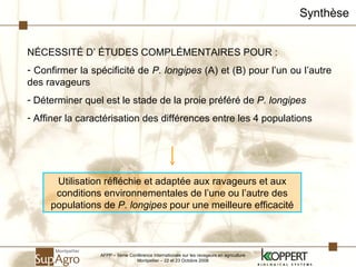 Synthèse N É CESSITÉ D’ ÉTUDES COMPLÉMENTAIRES POUR : Confirmer la spécificité de  P. longipes  (A) et (B) pour l’un ou l’autre des ravageurs Déterminer quel est le stade de la proie préféré de  P. longipes Affiner la caractérisation des différences entre les 4 populations Utilisation réfléchie et adaptée aux ravageurs et aux conditions environnementales de l’une ou l’autre des populations de  P. longipes  pour une meilleure efficacité AFPP – 8ème Conférence Internationale sur les ravageurs en agriculture Montpellier – 22 et 23 Octobre 2008 